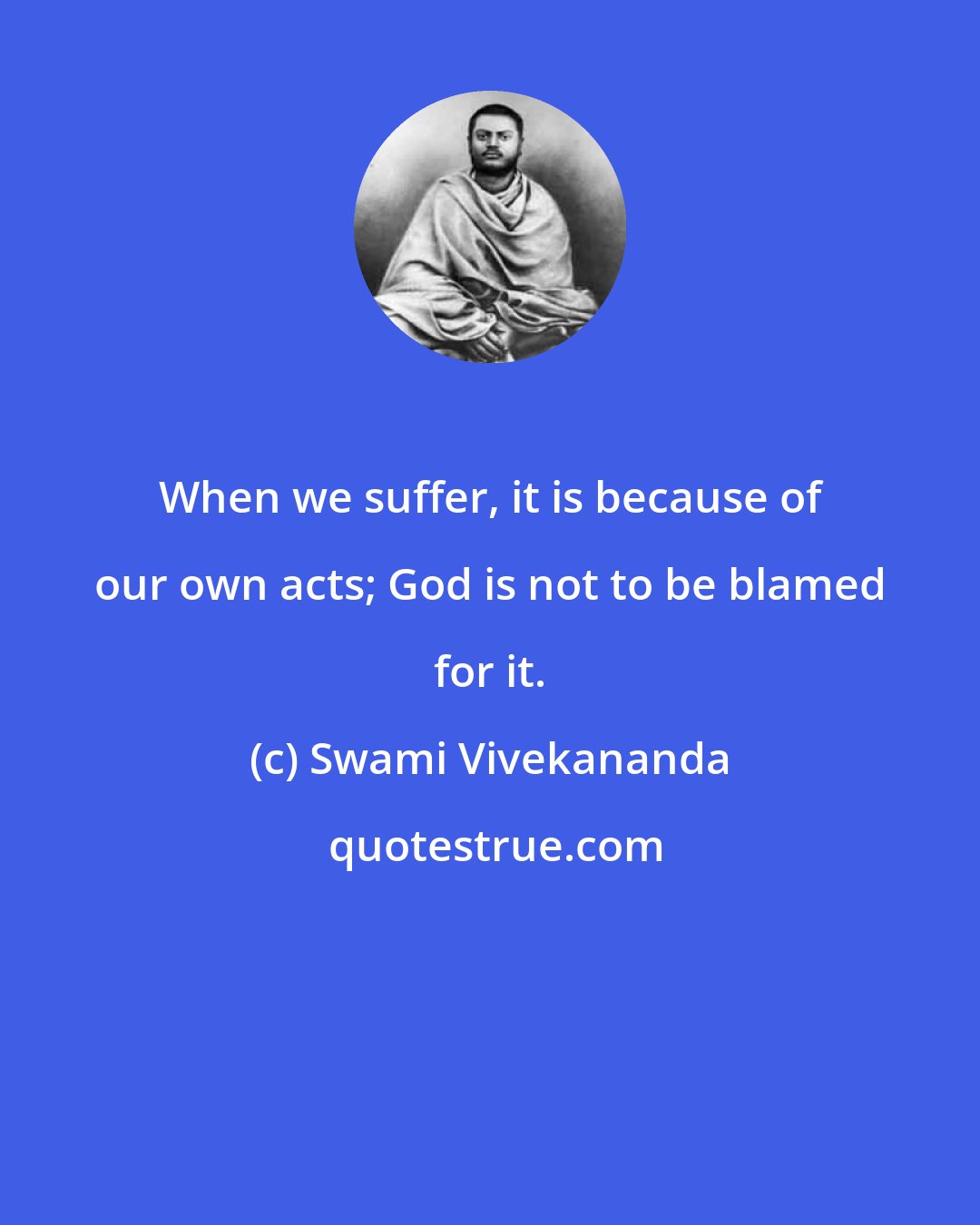 Swami Vivekananda: When we suffer, it is because of our own acts; God is not to be blamed for it.