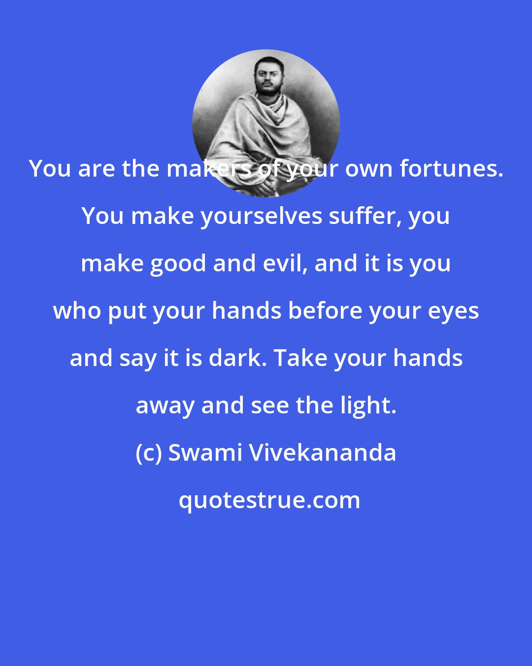 Swami Vivekananda: You are the makers of your own fortunes. You make yourselves suffer, you make good and evil, and it is you who put your hands before your eyes and say it is dark. Take your hands away and see the light.