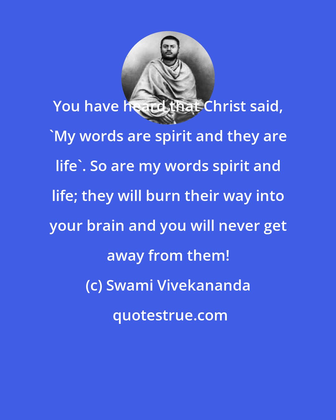 Swami Vivekananda: You have heard that Christ said, 'My words are spirit and they are life'. So are my words spirit and life; they will burn their way into your brain and you will never get away from them!