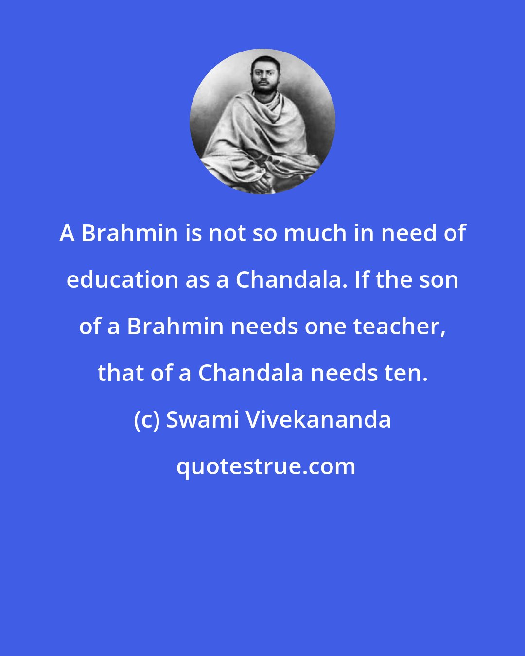 Swami Vivekananda: A Brahmin is not so much in need of education as a Chandala. If the son of a Brahmin needs one teacher, that of a Chandala needs ten.