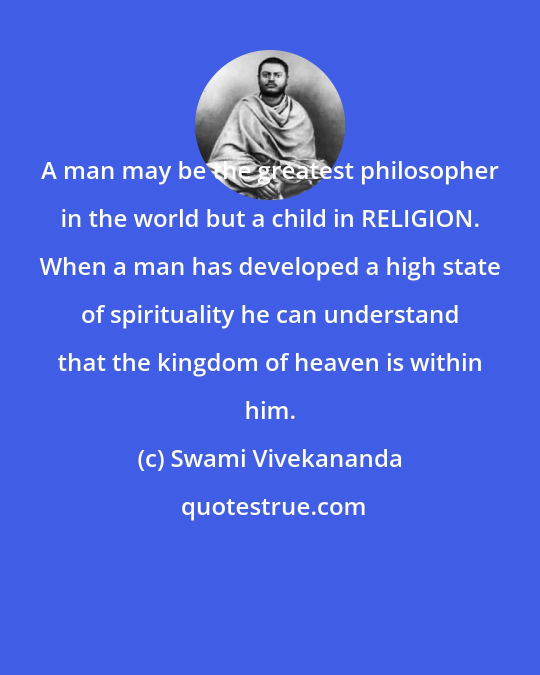 Swami Vivekananda: A man may be the greatest philosopher in the world but a child in RELIGION. When a man has developed a high state of spirituality he can understand that the kingdom of heaven is within him.