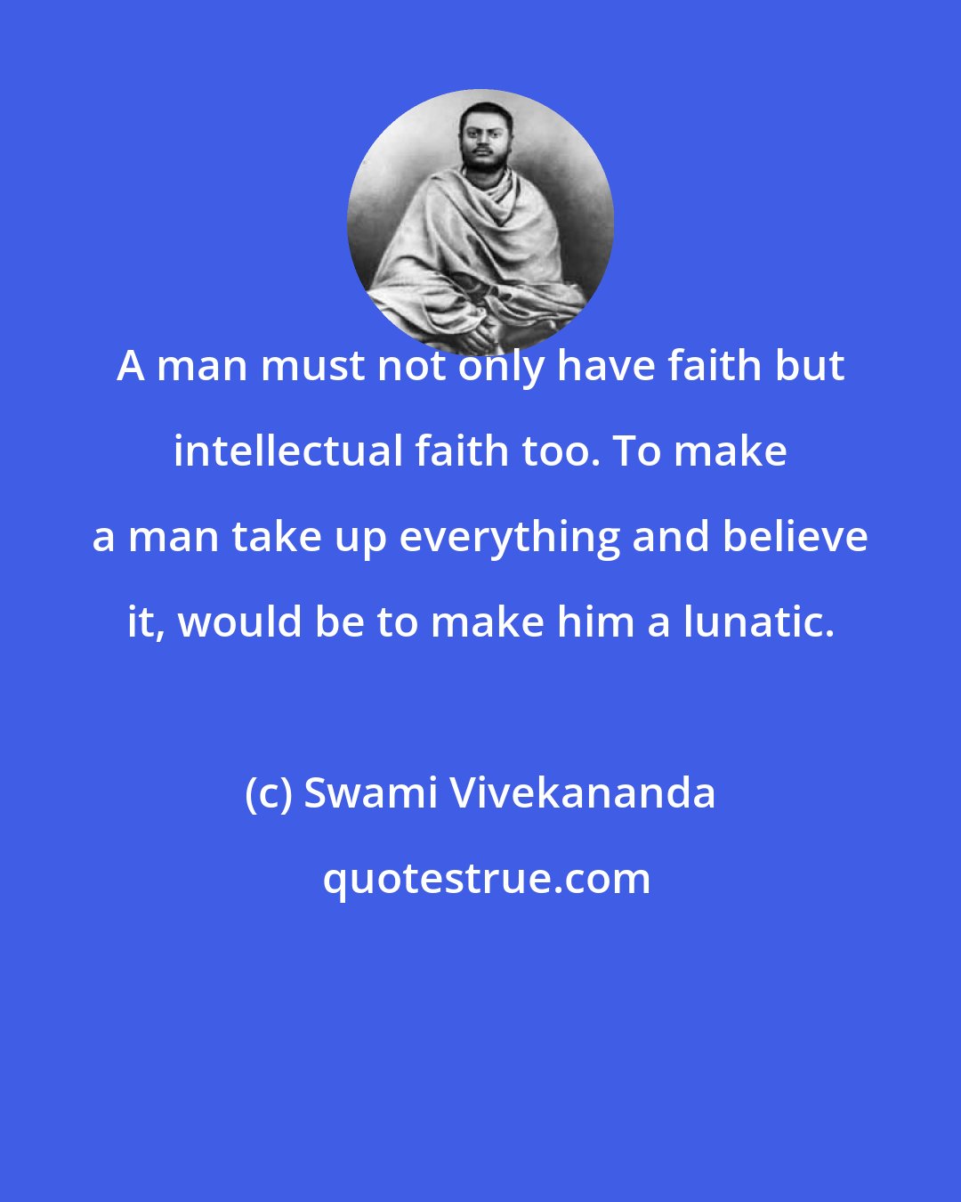 Swami Vivekananda: A man must not only have faith but intellectual faith too. To make a man take up everything and believe it, would be to make him a lunatic.