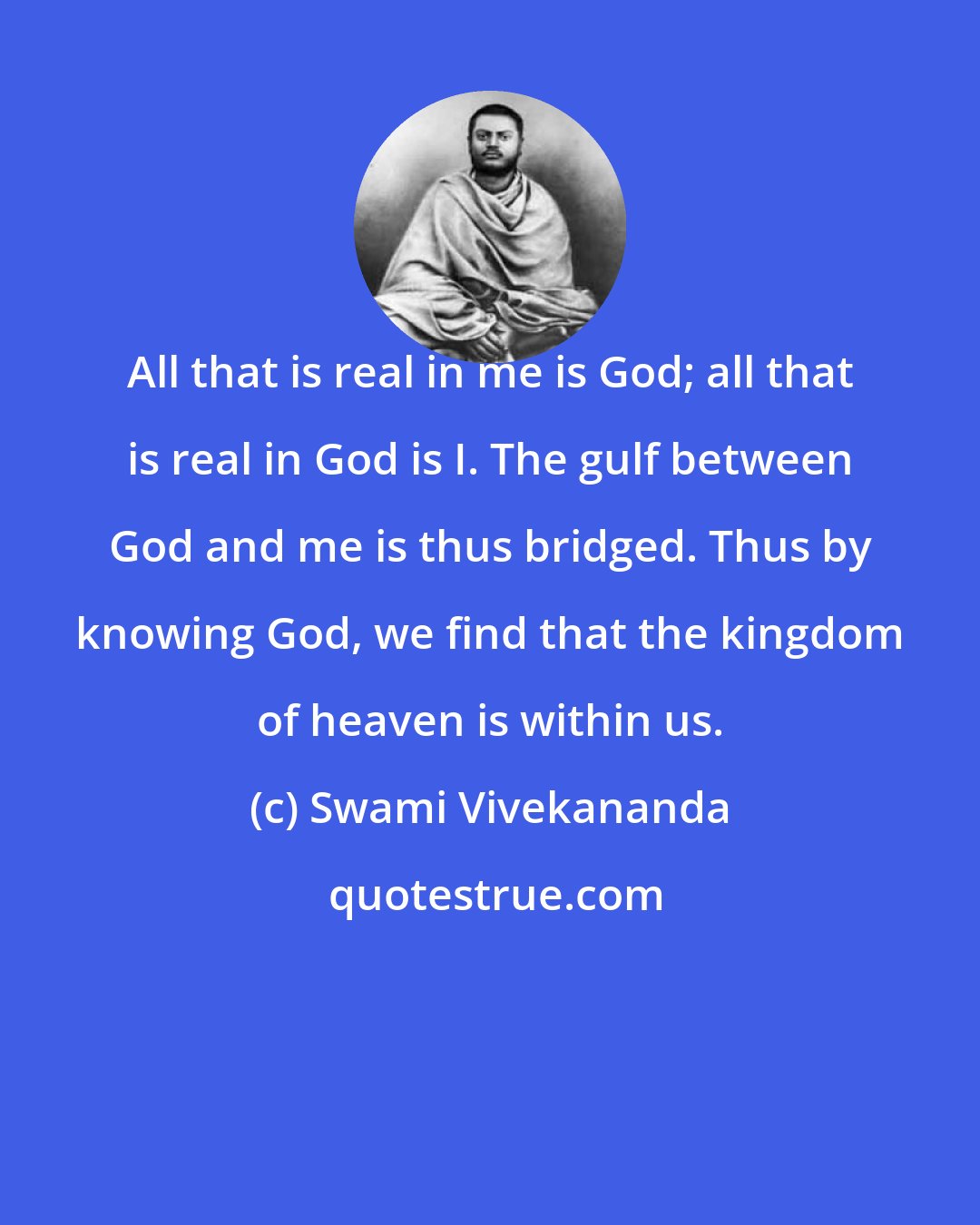 Swami Vivekananda: All that is real in me is God; all that is real in God is I. The gulf between God and me is thus bridged. Thus by knowing God, we find that the kingdom of heaven is within us.