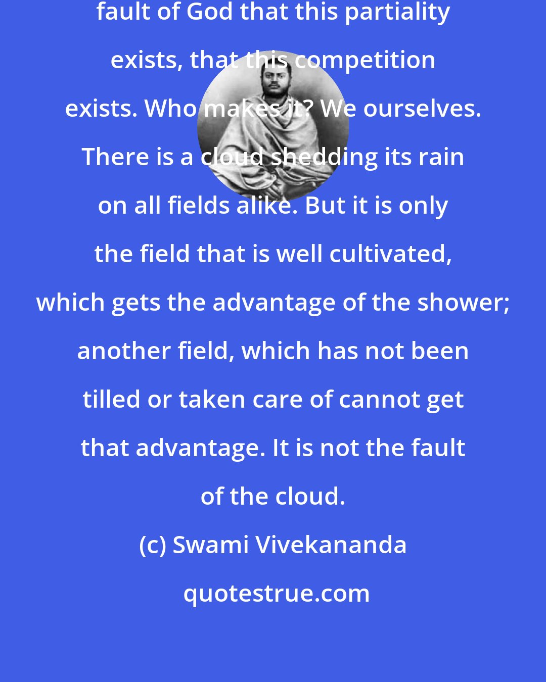 Swami Vivekananda: Ay! says the Vedanta, it is not the fault of God that this partiality exists, that this competition exists. Who makes it? We ourselves. There is a cloud shedding its rain on all fields alike. But it is only the field that is well cultivated, which gets the advantage of the shower; another field, which has not been tilled or taken care of cannot get that advantage. It is not the fault of the cloud.