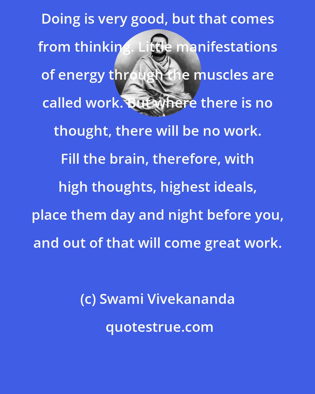 Swami Vivekananda: Doing is very good, but that comes from thinking. Little manifestations of energy through the muscles are called work. But where there is no thought, there will be no work. Fill the brain, therefore, with high thoughts, highest ideals, place them day and night before you, and out of that will come great work.