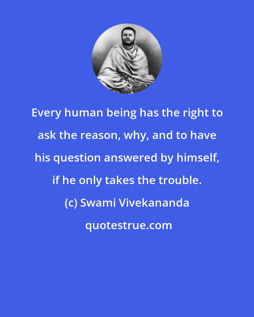 Swami Vivekananda: Every human being has the right to ask the reason, why, and to have his question answered by himself, if he only takes the trouble.