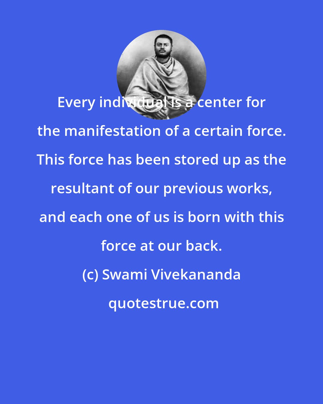 Swami Vivekananda: Every individual is a center for the manifestation of a certain force. This force has been stored up as the resultant of our previous works, and each one of us is born with this force at our back.