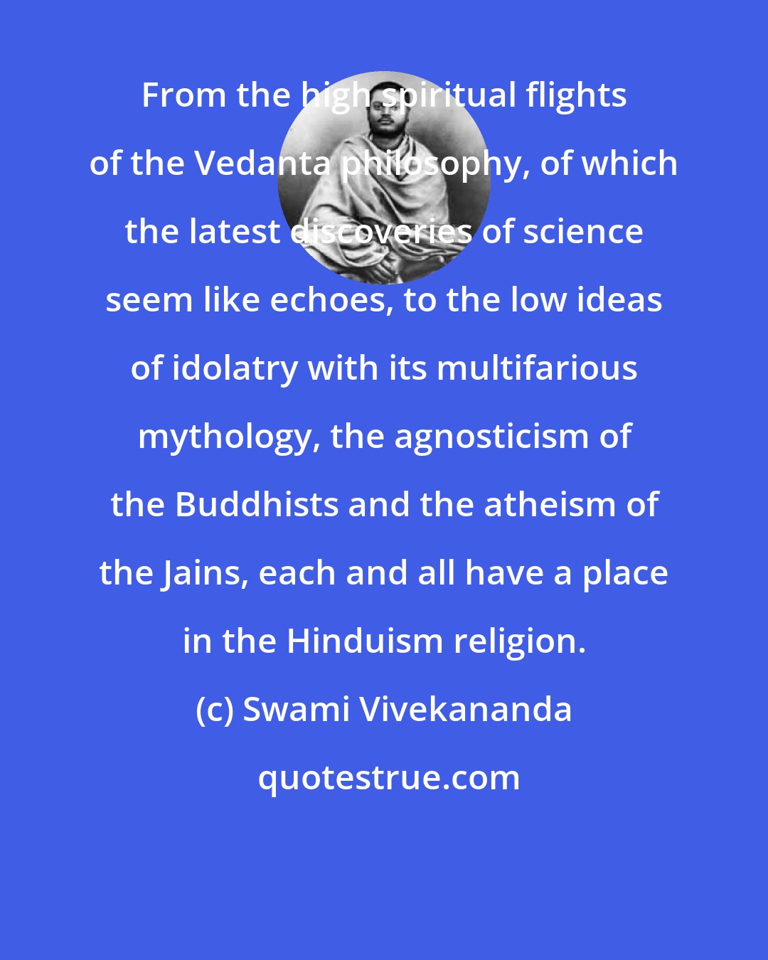 Swami Vivekananda: From the high spiritual flights of the Vedanta philosophy, of which the latest discoveries of science seem like echoes, to the low ideas of idolatry with its multifarious mythology, the agnosticism of the Buddhists and the atheism of the Jains, each and all have a place in the Hinduism religion.