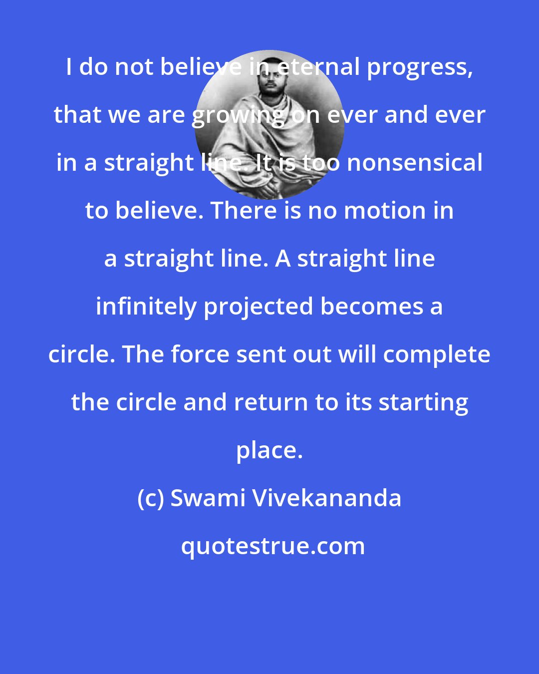 Swami Vivekananda: I do not believe in eternal progress, that we are growing on ever and ever in a straight line. It is too nonsensical to believe. There is no motion in a straight line. A straight line infinitely projected becomes a circle. The force sent out will complete the circle and return to its starting place.