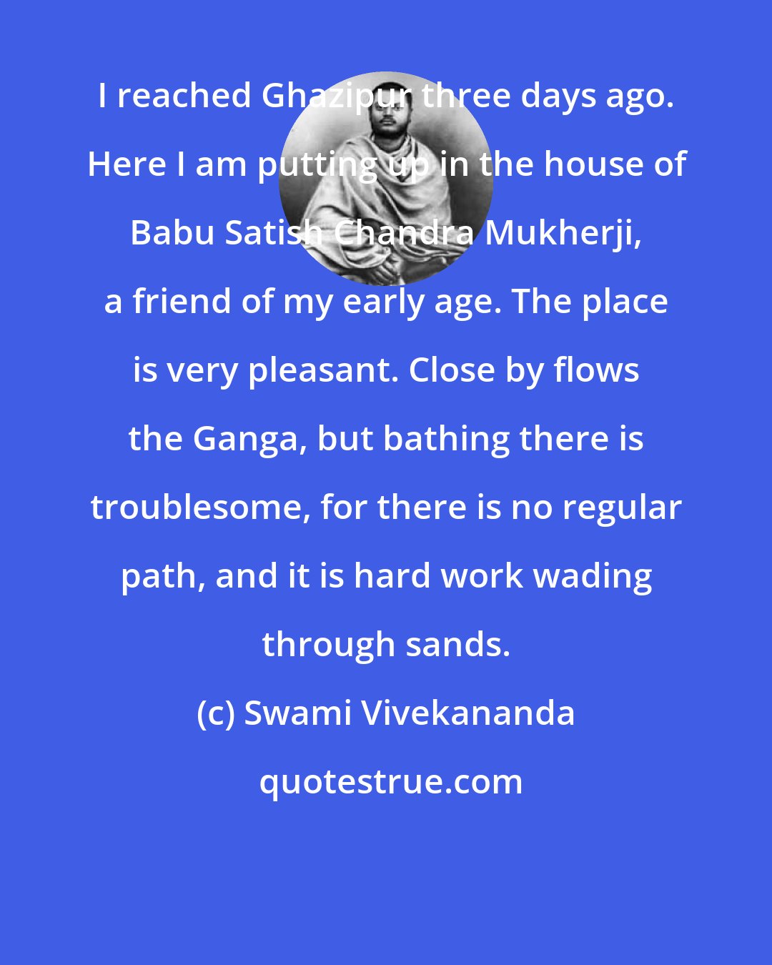 Swami Vivekananda: I reached Ghazipur three days ago. Here I am putting up in the house of Babu Satish Chandra Mukherji, a friend of my early age. The place is very pleasant. Close by flows the Ganga, but bathing there is troublesome, for there is no regular path, and it is hard work wading through sands.