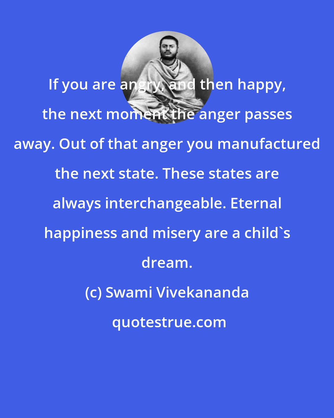 Swami Vivekananda: If you are angry, and then happy, the next moment the anger passes away. Out of that anger you manufactured the next state. These states are always interchangeable. Eternal happiness and misery are a child's dream.