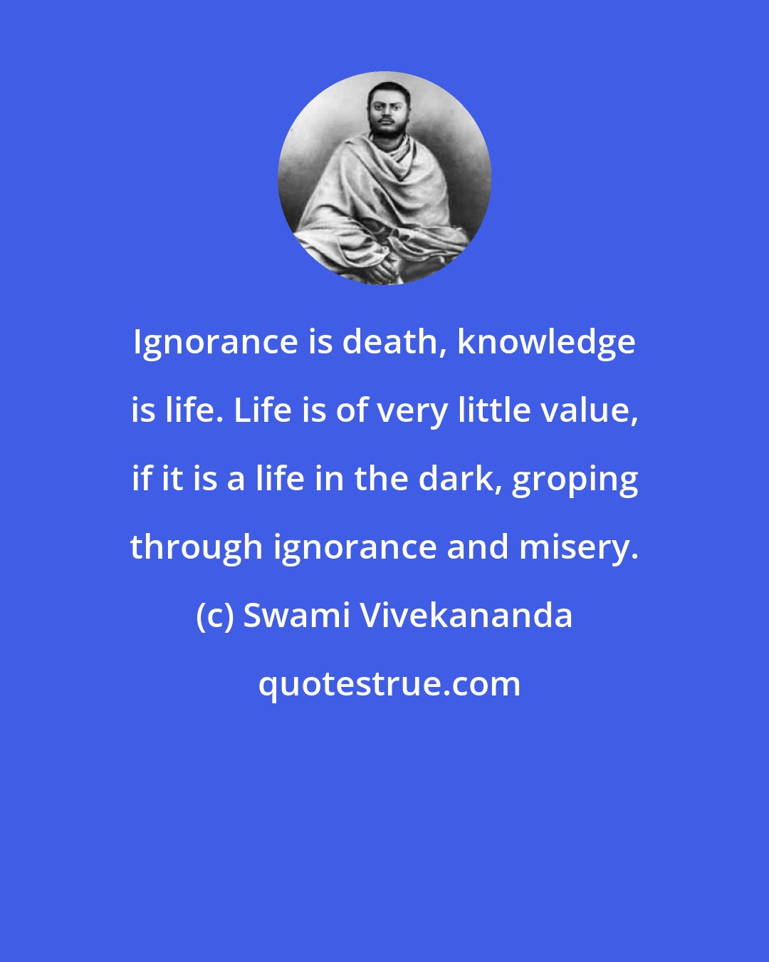 Swami Vivekananda: Ignorance is death, knowledge is life. Life is of very little value, if it is a life in the dark, groping through ignorance and misery.