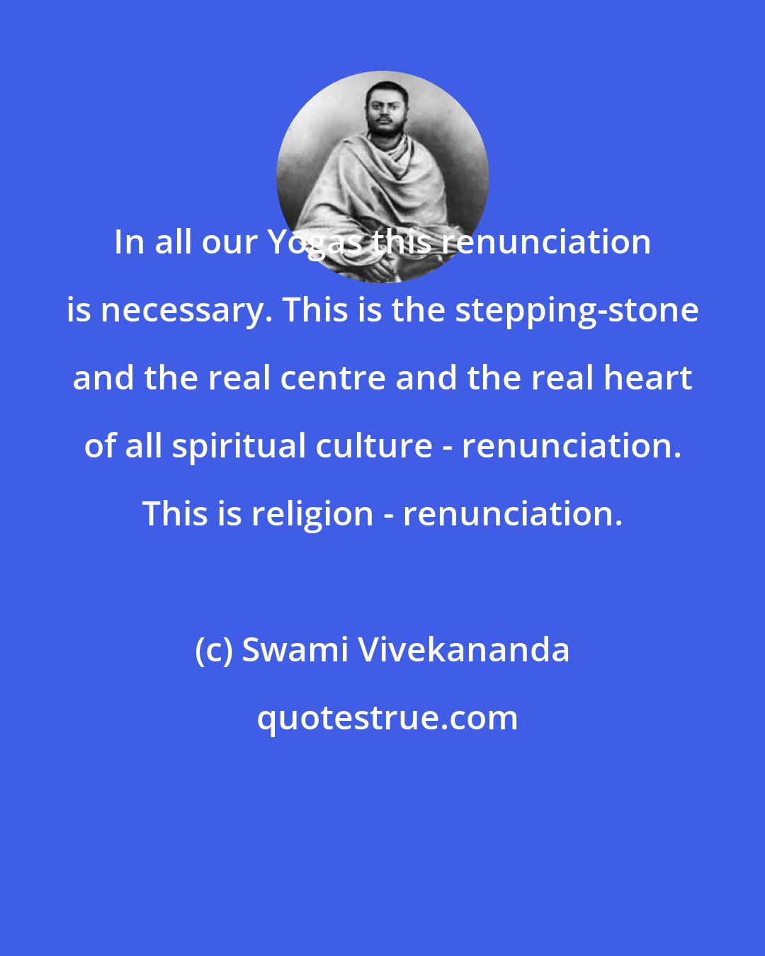 Swami Vivekananda: In all our Yogas this renunciation is necessary. This is the stepping-stone and the real centre and the real heart of all spiritual culture - renunciation. This is religion - renunciation.