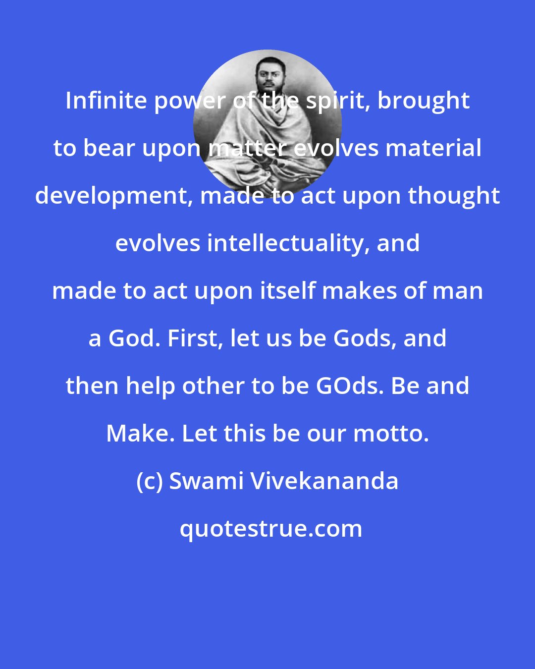 Swami Vivekananda: Infinite power of the spirit, brought to bear upon matter evolves material development, made to act upon thought evolves intellectuality, and made to act upon itself makes of man a God. First, let us be Gods, and then help other to be GOds. Be and Make. Let this be our motto.