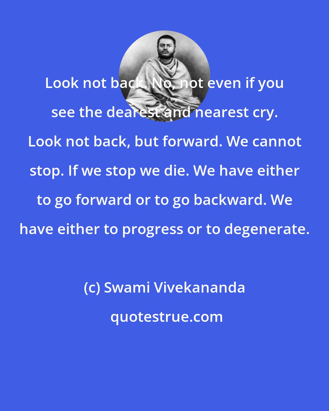 Swami Vivekananda: Look not back. No, not even if you see the dearest and nearest cry. Look not back, but forward. We cannot stop. If we stop we die. We have either to go forward or to go backward. We have either to progress or to degenerate.