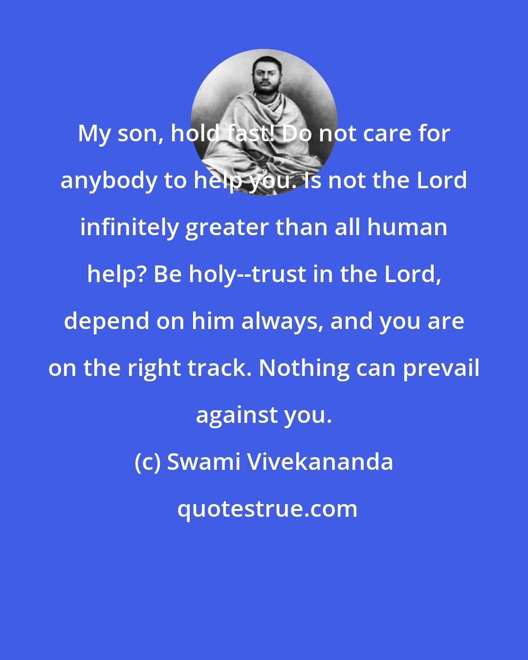 Swami Vivekananda: My son, hold fast! Do not care for anybody to help you. Is not the Lord infinitely greater than all human help? Be holy--trust in the Lord, depend on him always, and you are on the right track. Nothing can prevail against you.