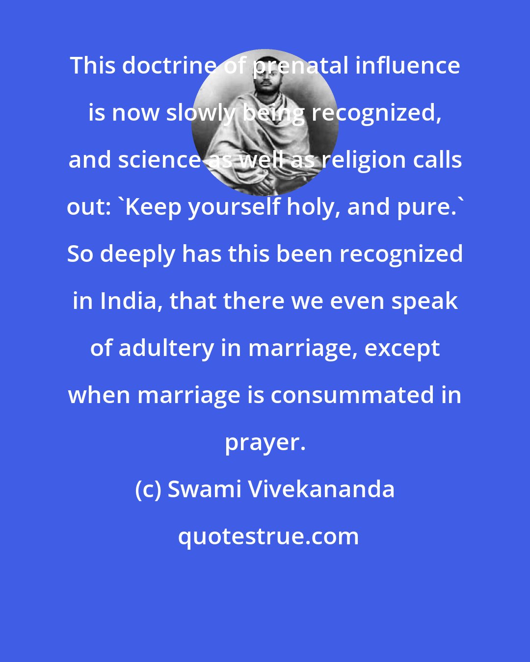 Swami Vivekananda: This doctrine of prenatal influence is now slowly being recognized, and science as well as religion calls out: 'Keep yourself holy, and pure.' So deeply has this been recognized in India, that there we even speak of adultery in marriage, except when marriage is consummated in prayer.