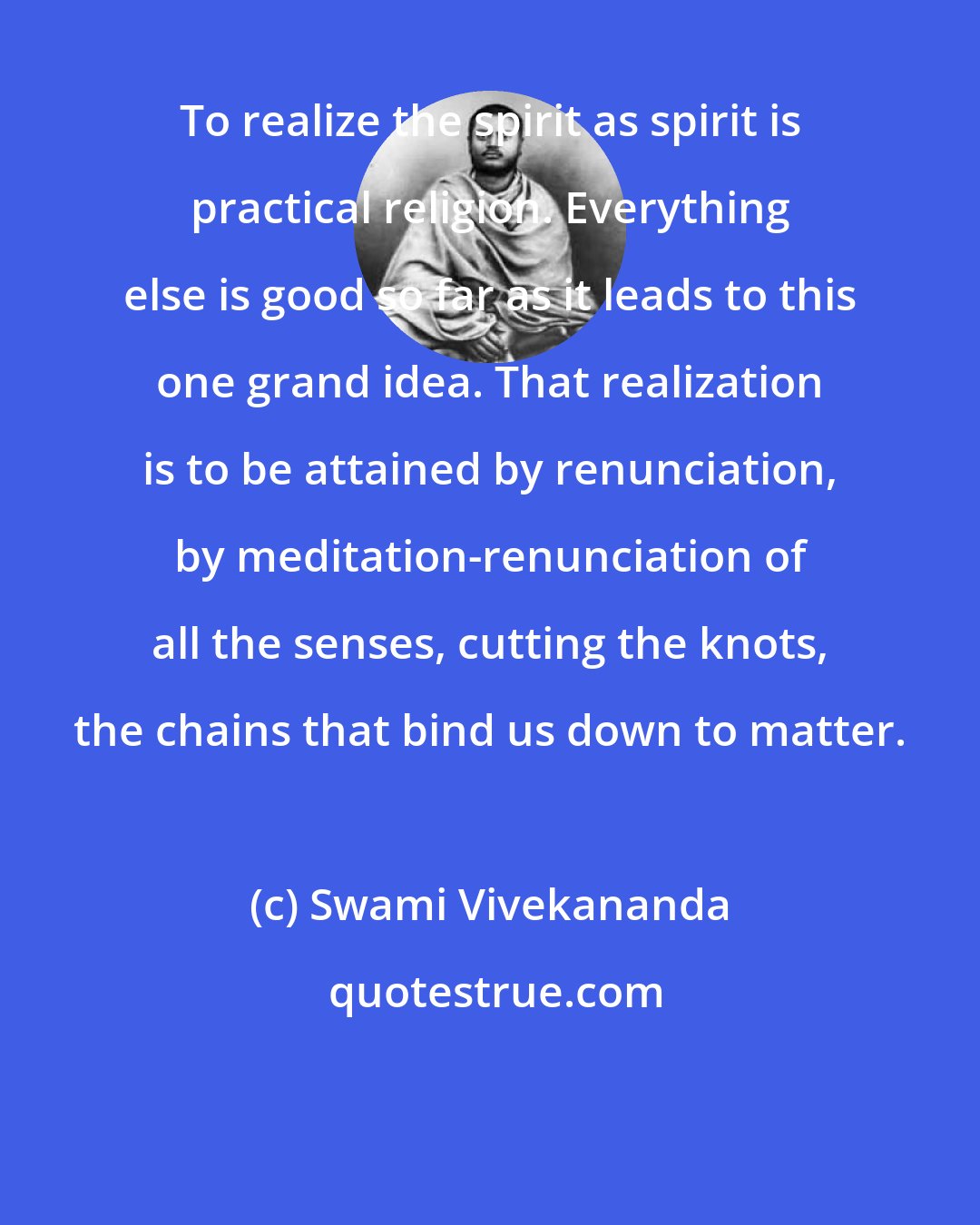 Swami Vivekananda: To realize the spirit as spirit is practical religion. Everything else is good so far as it leads to this one grand idea. That realization is to be attained by renunciation, by meditation-renunciation of all the senses, cutting the knots, the chains that bind us down to matter.