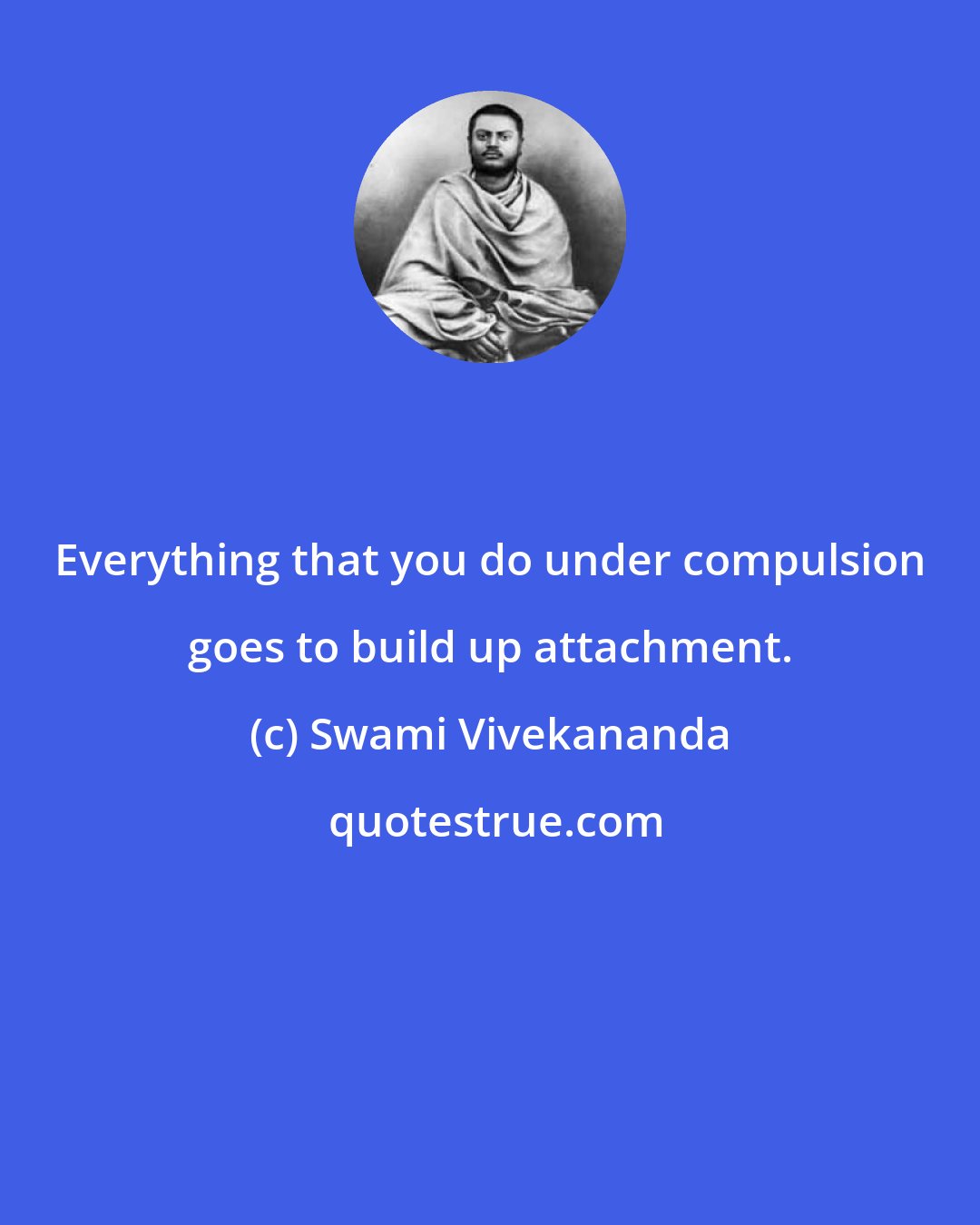 Swami Vivekananda: Everything that you do under compulsion goes to build up attachment.