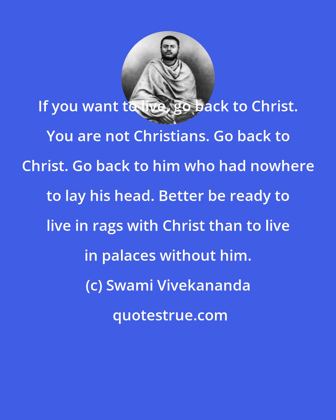 Swami Vivekananda: If you want to live, go back to Christ. You are not Christians. Go back to Christ. Go back to him who had nowhere to lay his head. Better be ready to live in rags with Christ than to live in palaces without him.