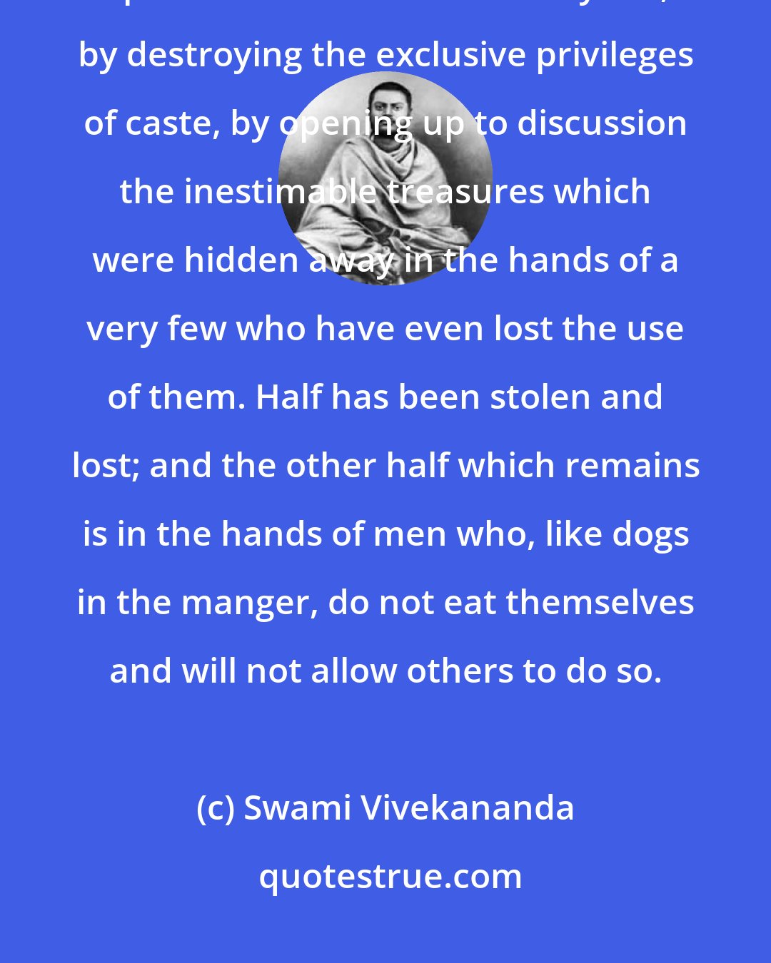 Swami Vivekananda: Materialism has come to the rescue of India in a certain sense by throwing open the doors of life to everyone, by destroying the exclusive privileges of caste, by opening up to discussion the inestimable treasures which were hidden away in the hands of a very few who have even lost the use of them. Half has been stolen and lost; and the other half which remains is in the hands of men who, like dogs in the manger, do not eat themselves and will not allow others to do so.