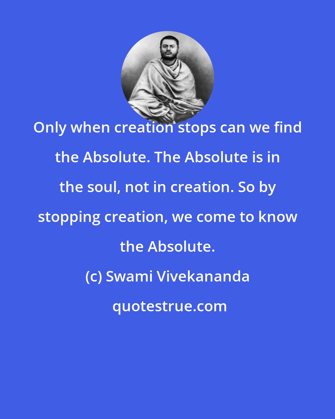 Swami Vivekananda: Only when creation stops can we find the Absolute. The Absolute is in the soul, not in creation. So by stopping creation, we come to know the Absolute.