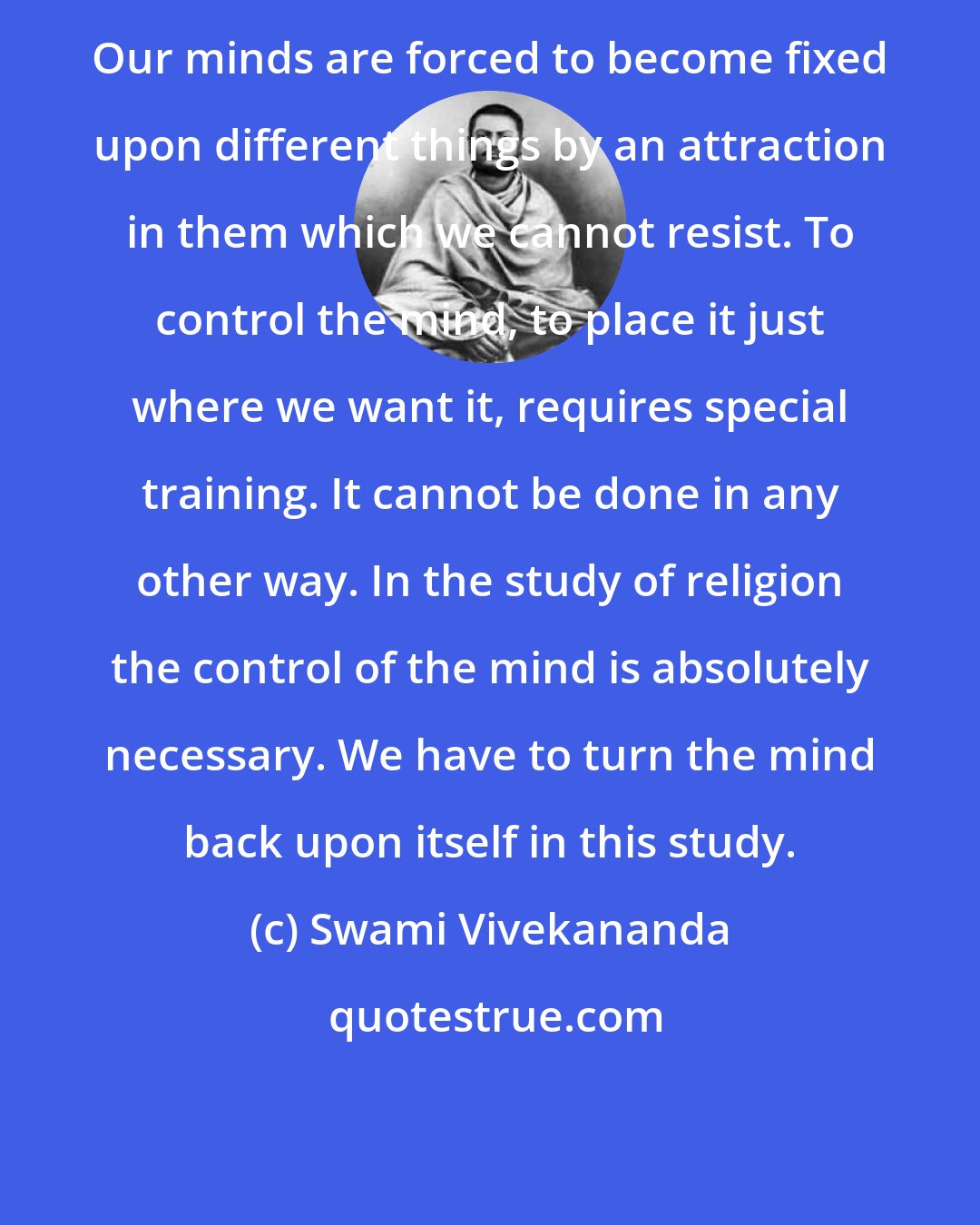 Swami Vivekananda: Our minds are forced to become fixed upon different things by an attraction in them which we cannot resist. To control the mind, to place it just where we want it, requires special training. It cannot be done in any other way. In the study of religion the control of the mind is absolutely necessary. We have to turn the mind back upon itself in this study.