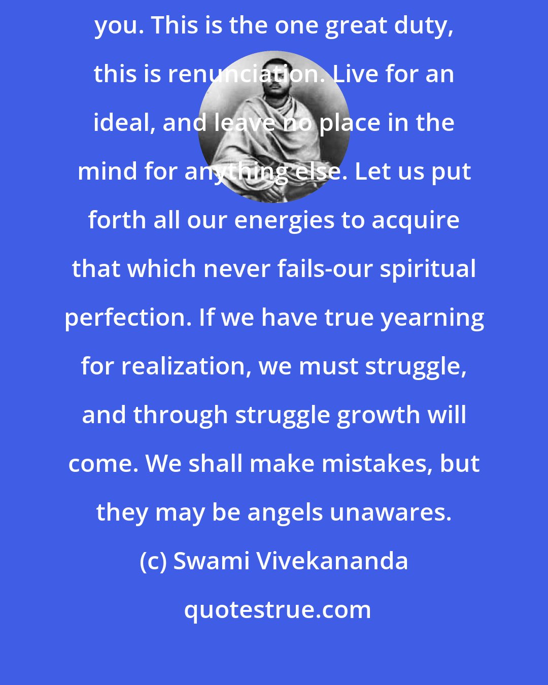 Swami Vivekananda: Seek ye first the kingdom of God, and everything shall be added unto you. This is the one great duty, this is renunciation. Live for an ideal, and leave no place in the mind for anything else. Let us put forth all our energies to acquire that which never fails-our spiritual perfection. If we have true yearning for realization, we must struggle, and through struggle growth will come. We shall make mistakes, but they may be angels unawares.