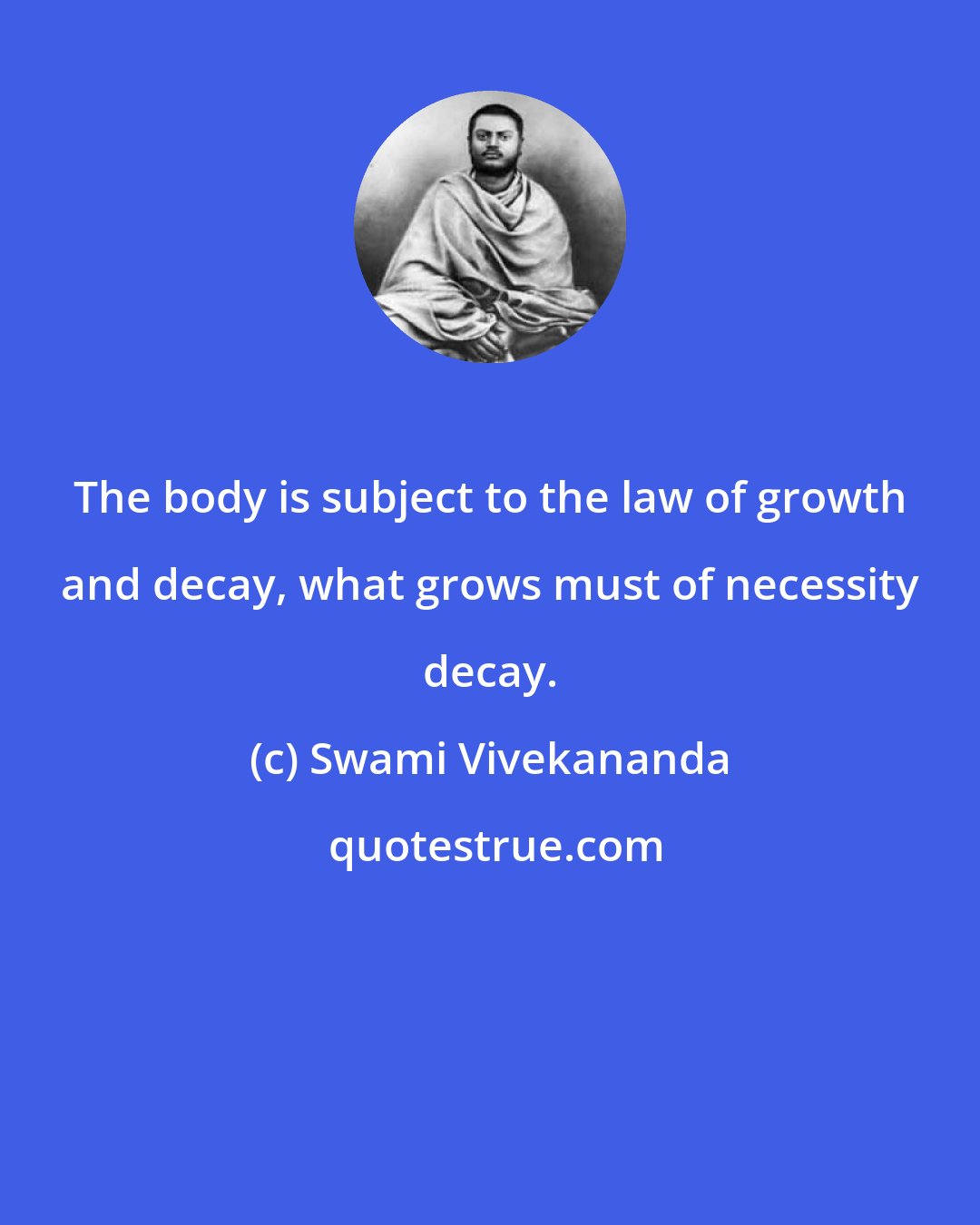 Swami Vivekananda: The body is subject to the law of growth and decay, what grows must of necessity decay.