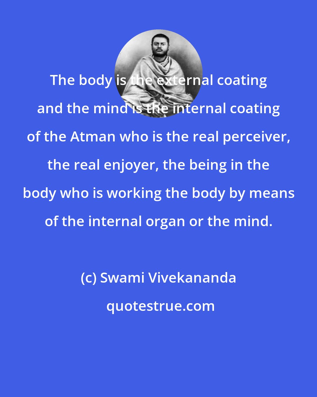 Swami Vivekananda: The body is the external coating and the mind is the internal coating of the Atman who is the real perceiver, the real enjoyer, the being in the body who is working the body by means of the internal organ or the mind.