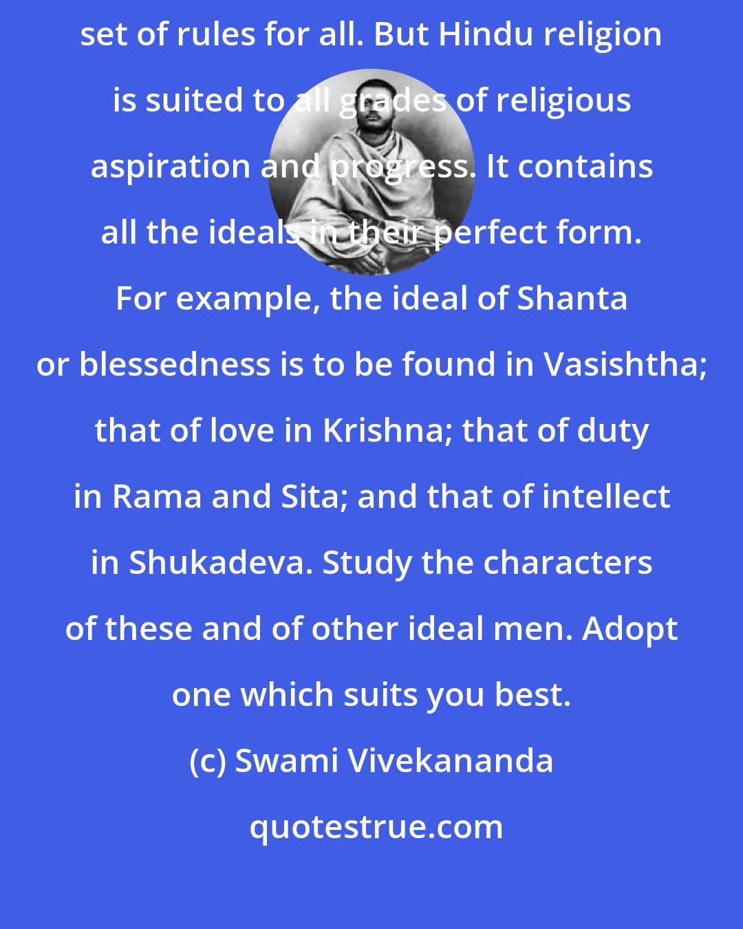 Swami Vivekananda: The fault with all religions like Christianity is that they have one set of rules for all. But Hindu religion is suited to all grades of religious aspiration and progress. It contains all the ideals in their perfect form. For example, the ideal of Shanta or blessedness is to be found in Vasishtha; that of love in Krishna; that of duty in Rama and Sita; and that of intellect in Shukadeva. Study the characters of these and of other ideal men. Adopt one which suits you best.