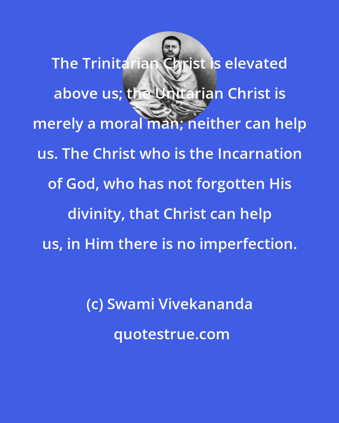 Swami Vivekananda: The Trinitarian Christ is elevated above us; the Unitarian Christ is merely a moral man; neither can help us. The Christ who is the Incarnation of God, who has not forgotten His divinity, that Christ can help us, in Him there is no imperfection.