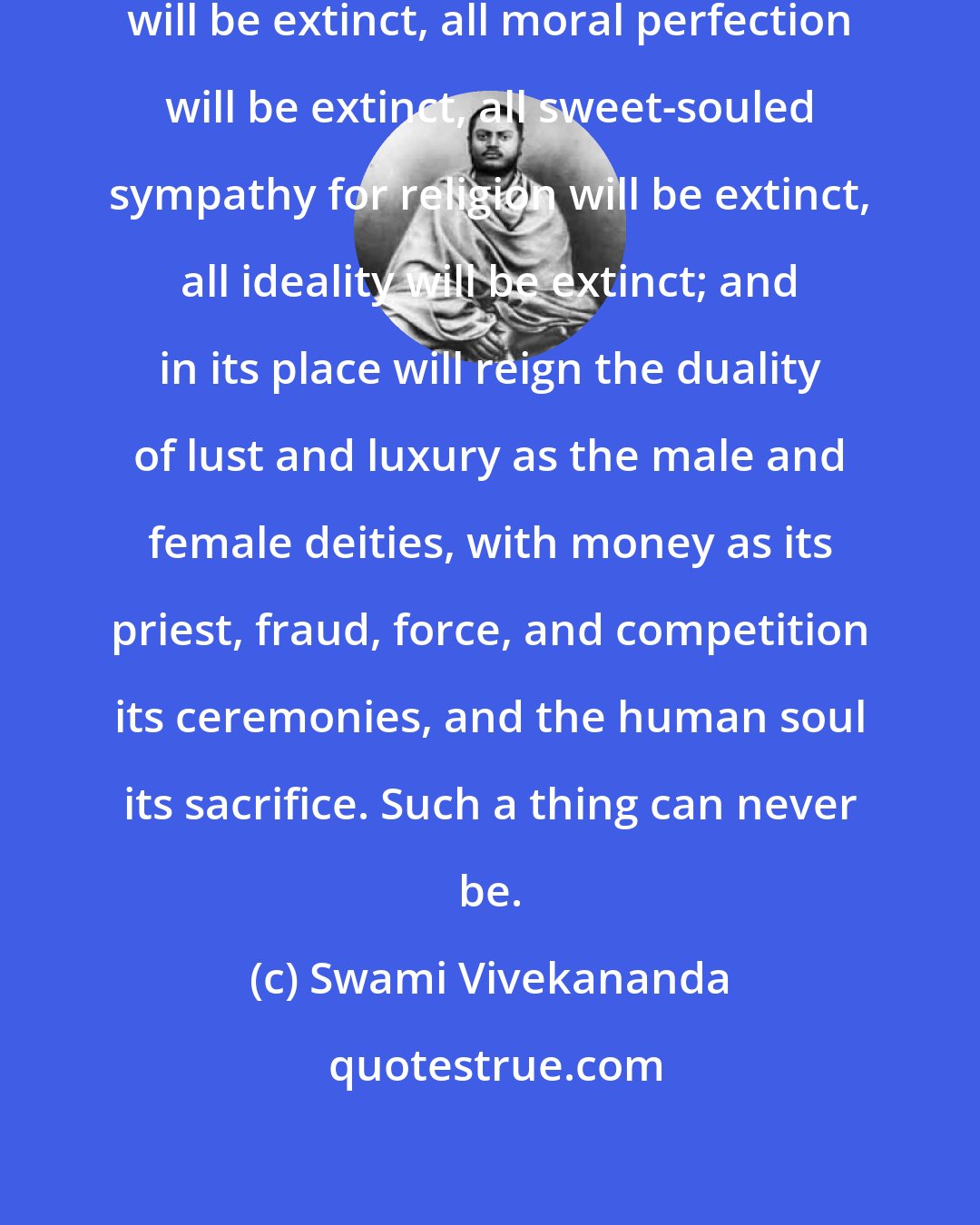 Swami Vivekananda: Then from the world all spirituality will be extinct, all moral perfection will be extinct, all sweet-souled sympathy for religion will be extinct, all ideality will be extinct; and in its place will reign the duality of lust and luxury as the male and female deities, with money as its priest, fraud, force, and competition its ceremonies, and the human soul its sacrifice. Such a thing can never be.