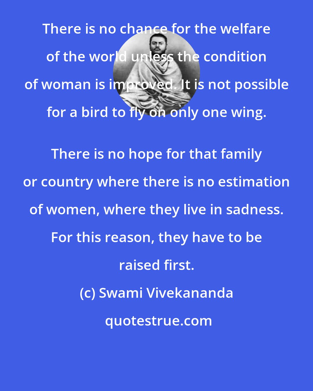 Swami Vivekananda: There is no chance for the welfare of the world unless the condition of woman is improved. It is not possible for a bird to fly on only one wing. 
 There is no hope for that family or country where there is no estimation of women, where they live in sadness. For this reason, they have to be raised first.