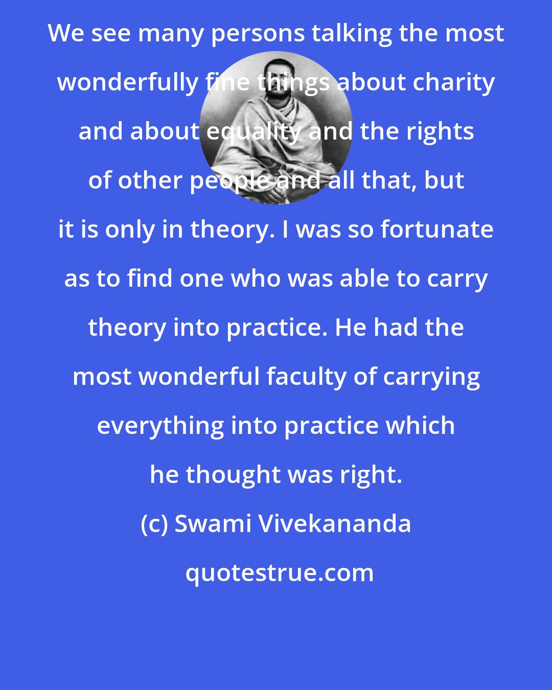 Swami Vivekananda: We see many persons talking the most wonderfully fine things about charity and about equality and the rights of other people and all that, but it is only in theory. I was so fortunate as to find one who was able to carry theory into practice. He had the most wonderful faculty of carrying everything into practice which he thought was right.