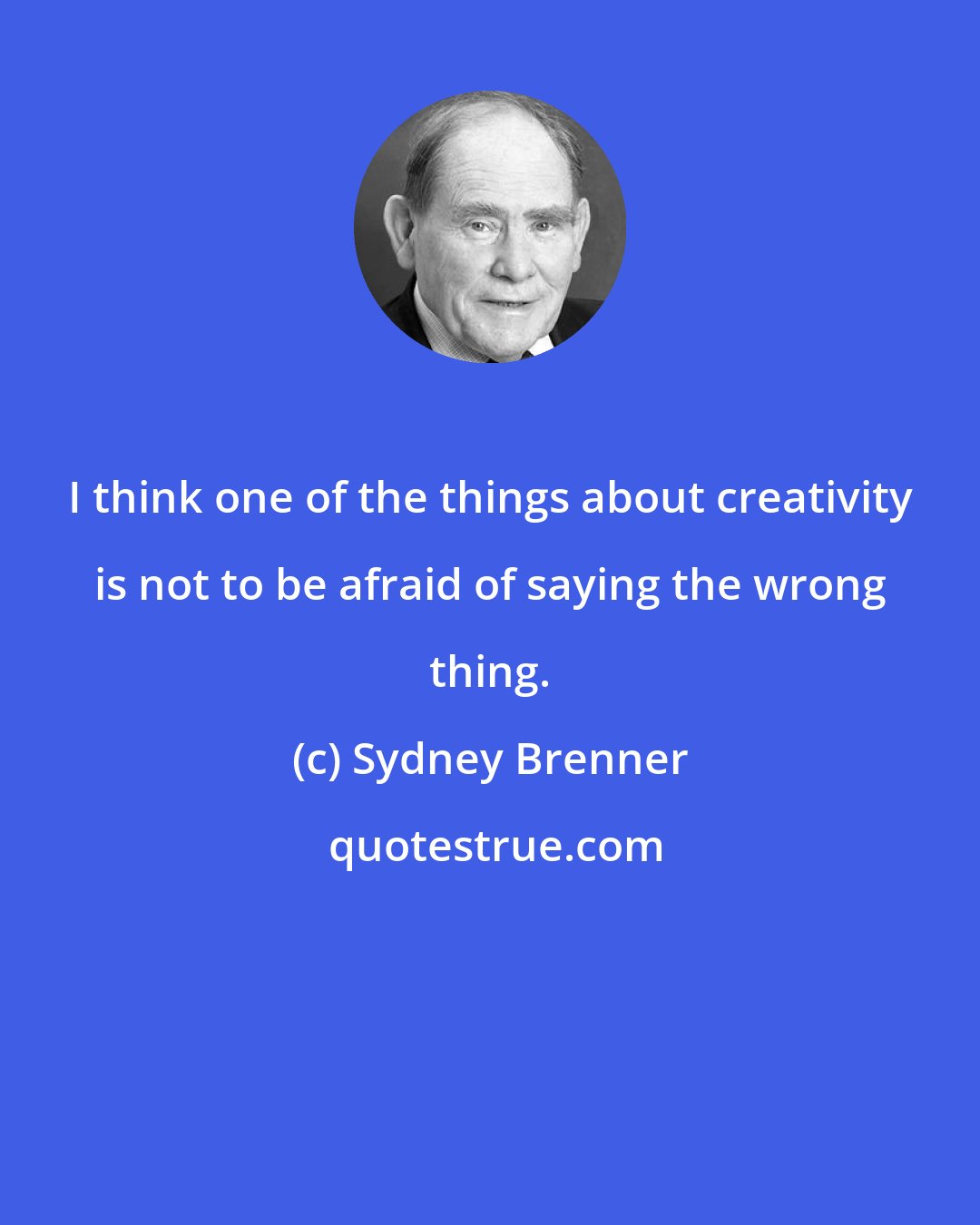 Sydney Brenner: I think one of the things about creativity is not to be afraid of saying the wrong thing.