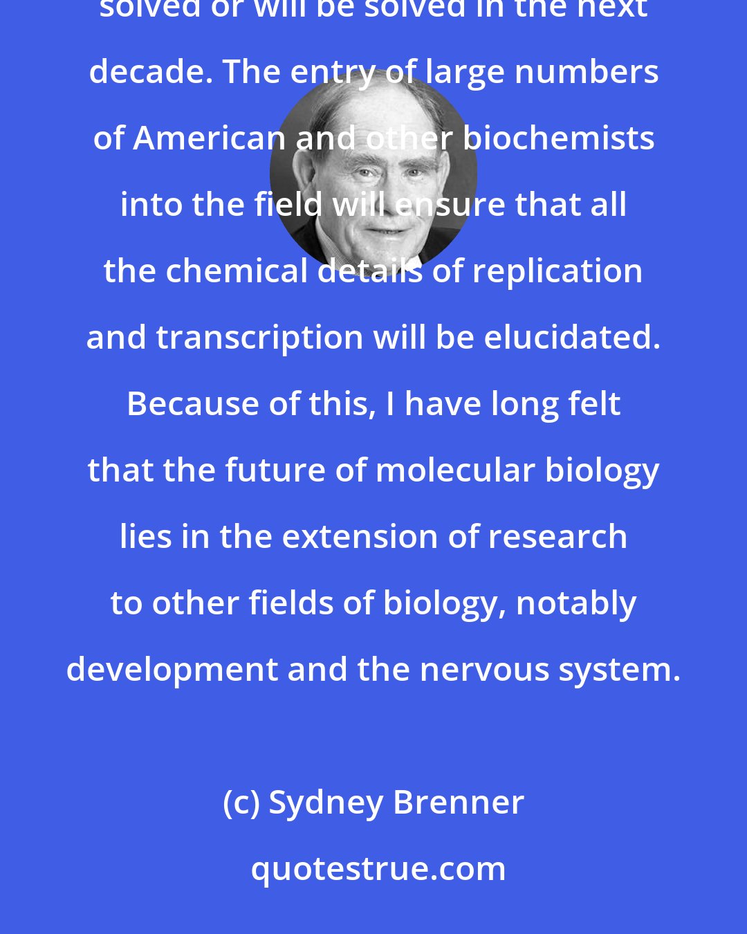 Sydney Brenner: It is now widely realized that nearly all the 'classical' problems of molecular biology have either been solved or will be solved in the next decade. The entry of large numbers of American and other biochemists into the field will ensure that all the chemical details of replication and transcription will be elucidated. Because of this, I have long felt that the future of molecular biology lies in the extension of research to other fields of biology, notably development and the nervous system.