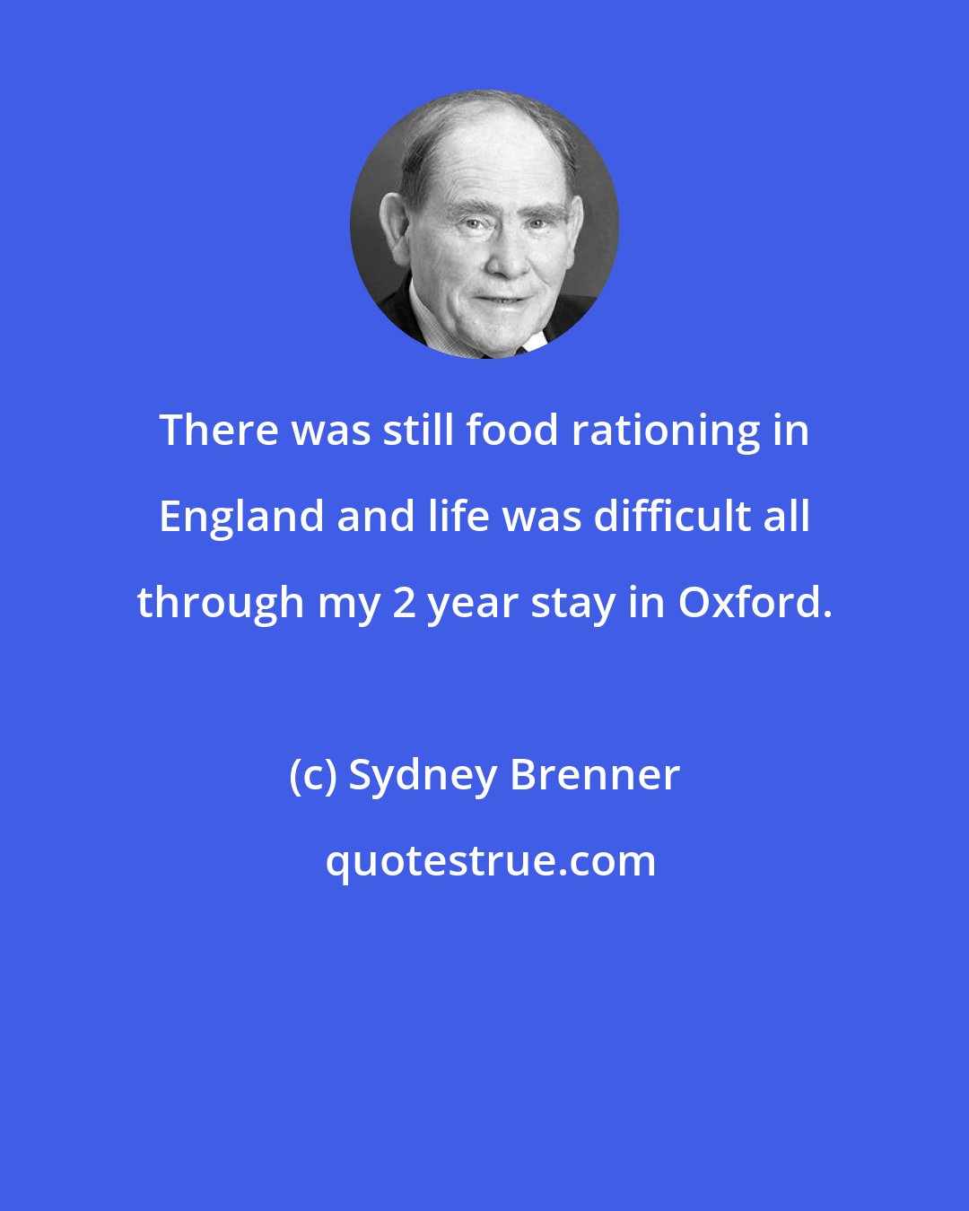 Sydney Brenner: There was still food rationing in England and life was difficult all through my 2 year stay in Oxford.