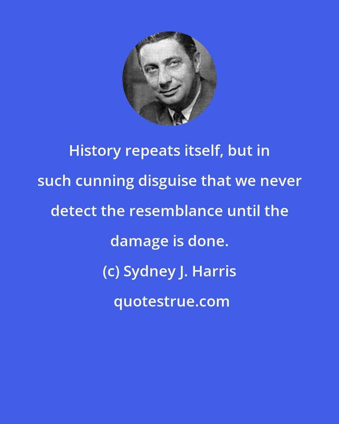 Sydney J. Harris: History repeats itself, but in such cunning disguise that we never detect the resemblance until the damage is done.