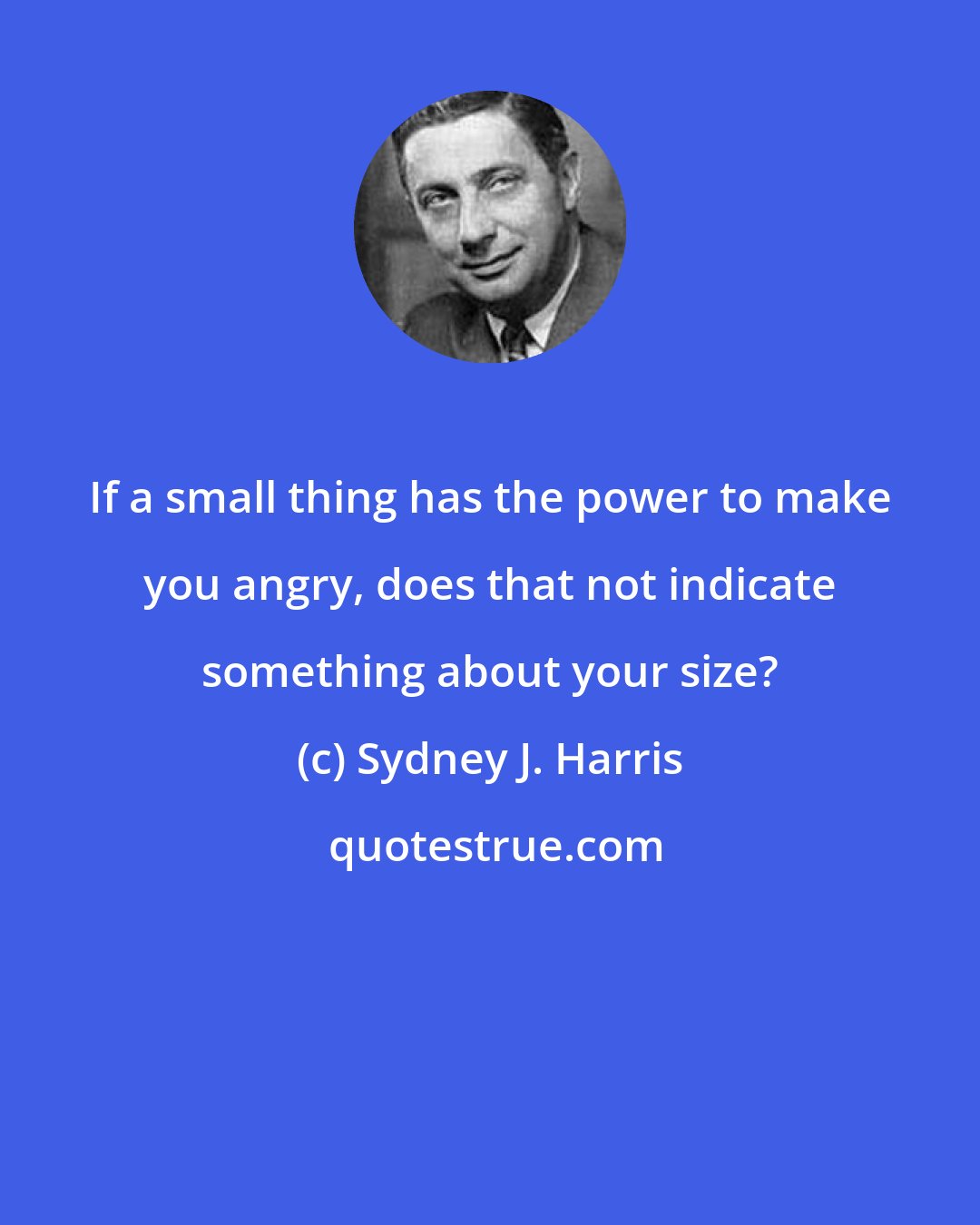 Sydney J. Harris: If a small thing has the power to make you angry, does that not indicate something about your size?