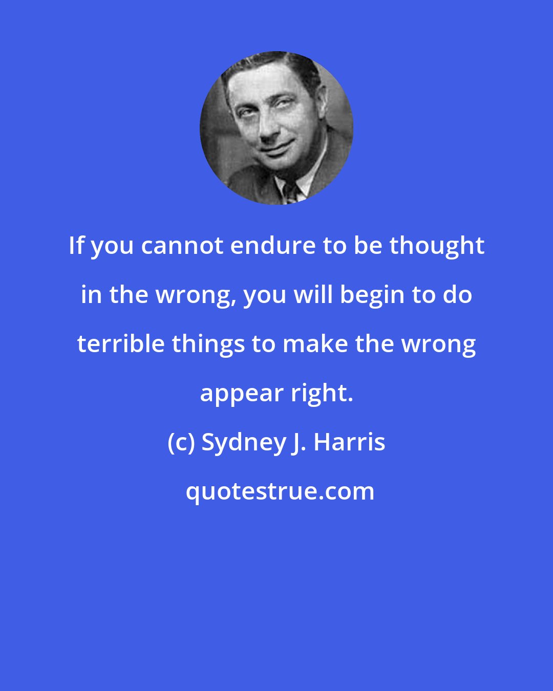 Sydney J. Harris: If you cannot endure to be thought in the wrong, you will begin to do terrible things to make the wrong appear right.