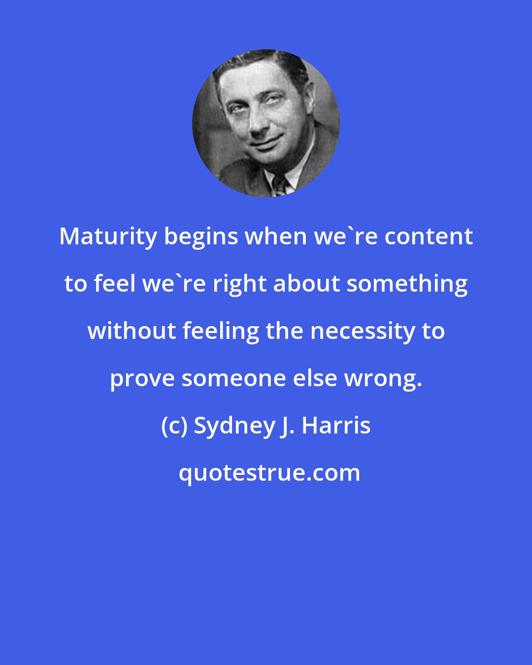 Sydney J. Harris: Maturity begins when we're content to feel we're right about something without feeling the necessity to prove someone else wrong.