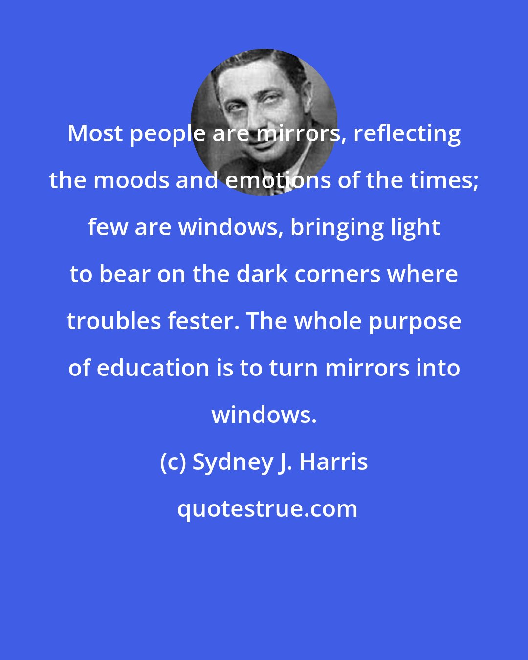 Sydney J. Harris: Most people are mirrors, reflecting the moods and emotions of the times; few are windows, bringing light to bear on the dark corners where troubles fester. The whole purpose of education is to turn mirrors into windows.