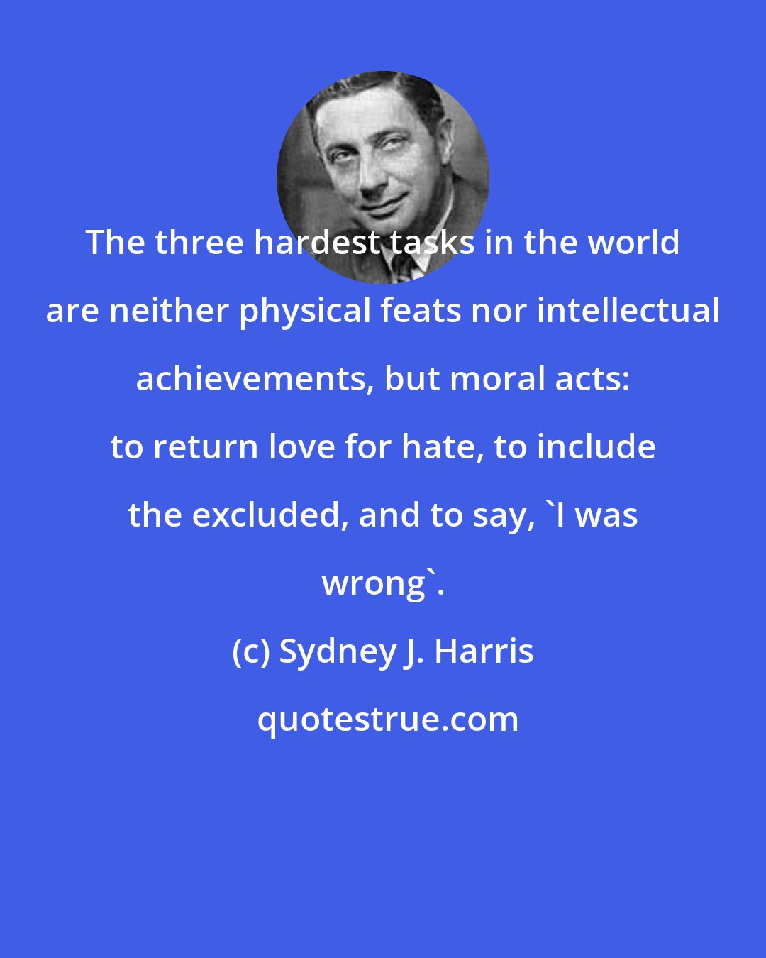 Sydney J. Harris: The three hardest tasks in the world are neither physical feats nor intellectual achievements, but moral acts: to return love for hate, to include the excluded, and to say, 'I was wrong'.