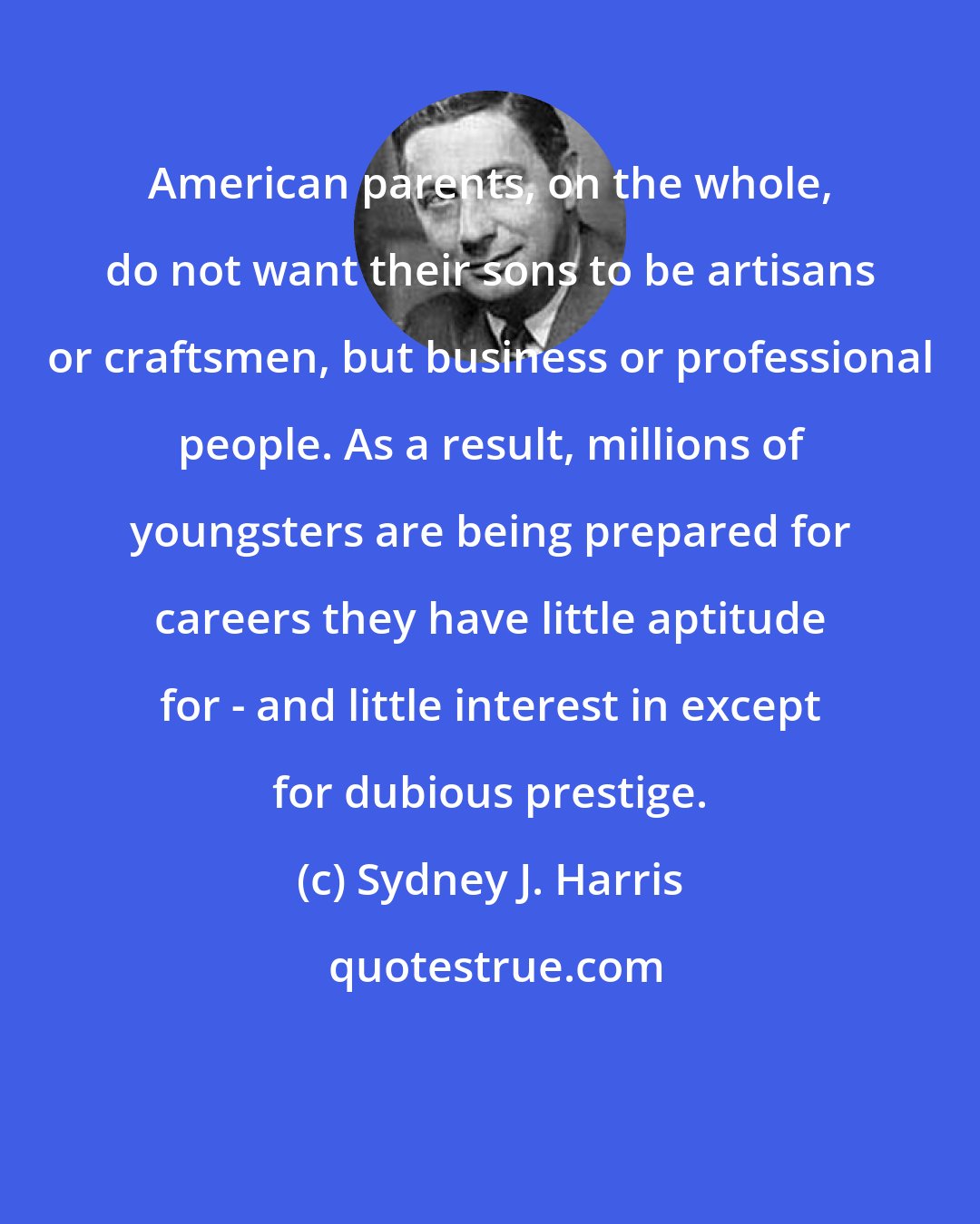 Sydney J. Harris: American parents, on the whole, do not want their sons to be artisans or craftsmen, but business or professional people. As a result, millions of youngsters are being prepared for careers they have little aptitude for - and little interest in except for dubious prestige.