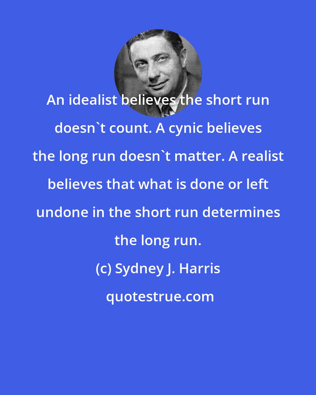 Sydney J. Harris: An idealist believes the short run doesn't count. A cynic believes the long run doesn't matter. A realist believes that what is done or left undone in the short run determines the long run.