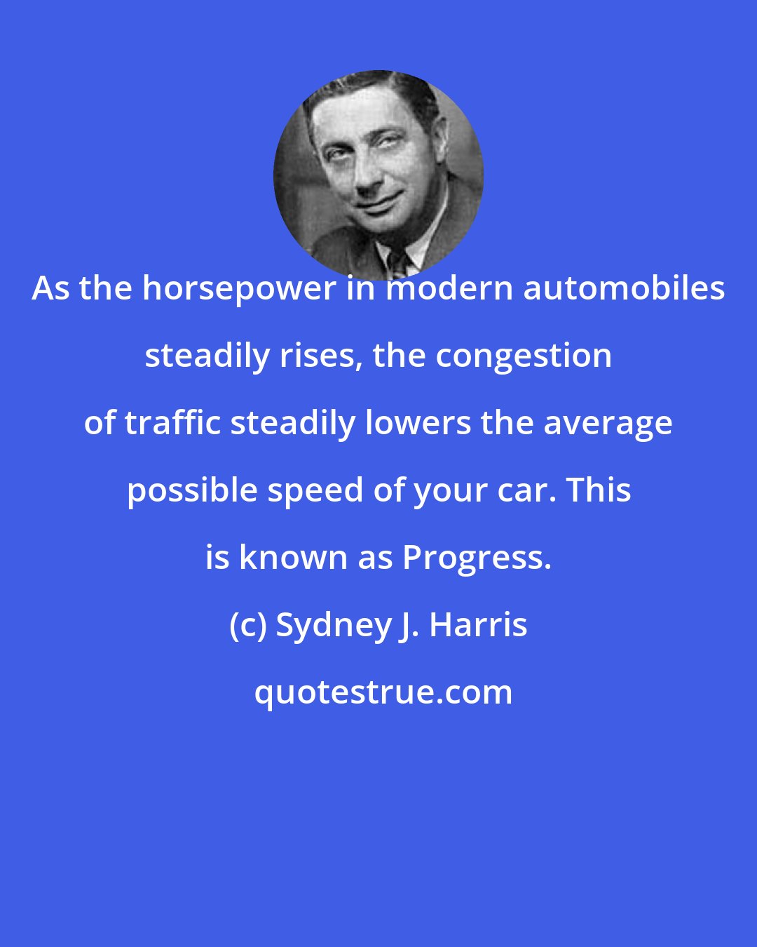 Sydney J. Harris: As the horsepower in modern automobiles steadily rises, the congestion of traffic steadily lowers the average possible speed of your car. This is known as Progress.