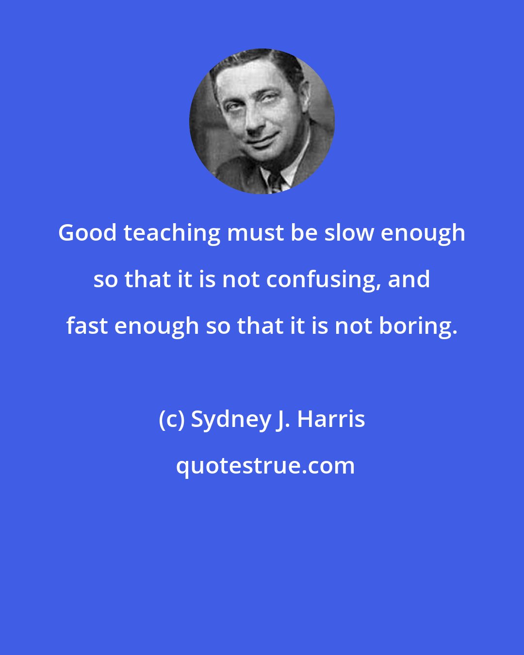 Sydney J. Harris: Good teaching must be slow enough so that it is not confusing, and fast enough so that it is not boring.