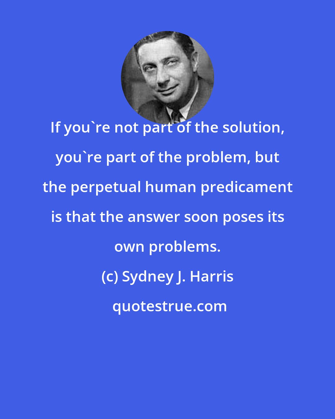 Sydney J. Harris: If you're not part of the solution, you're part of the problem, but the perpetual human predicament is that the answer soon poses its own problems.