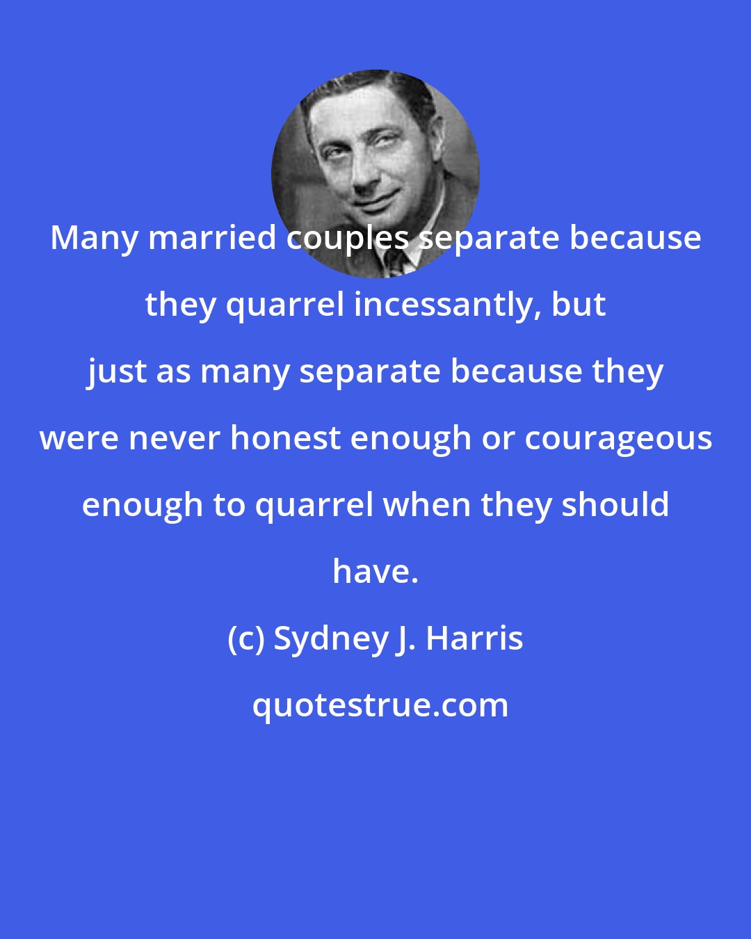 Sydney J. Harris: Many married couples separate because they quarrel incessantly, but just as many separate because they were never honest enough or courageous enough to quarrel when they should have.